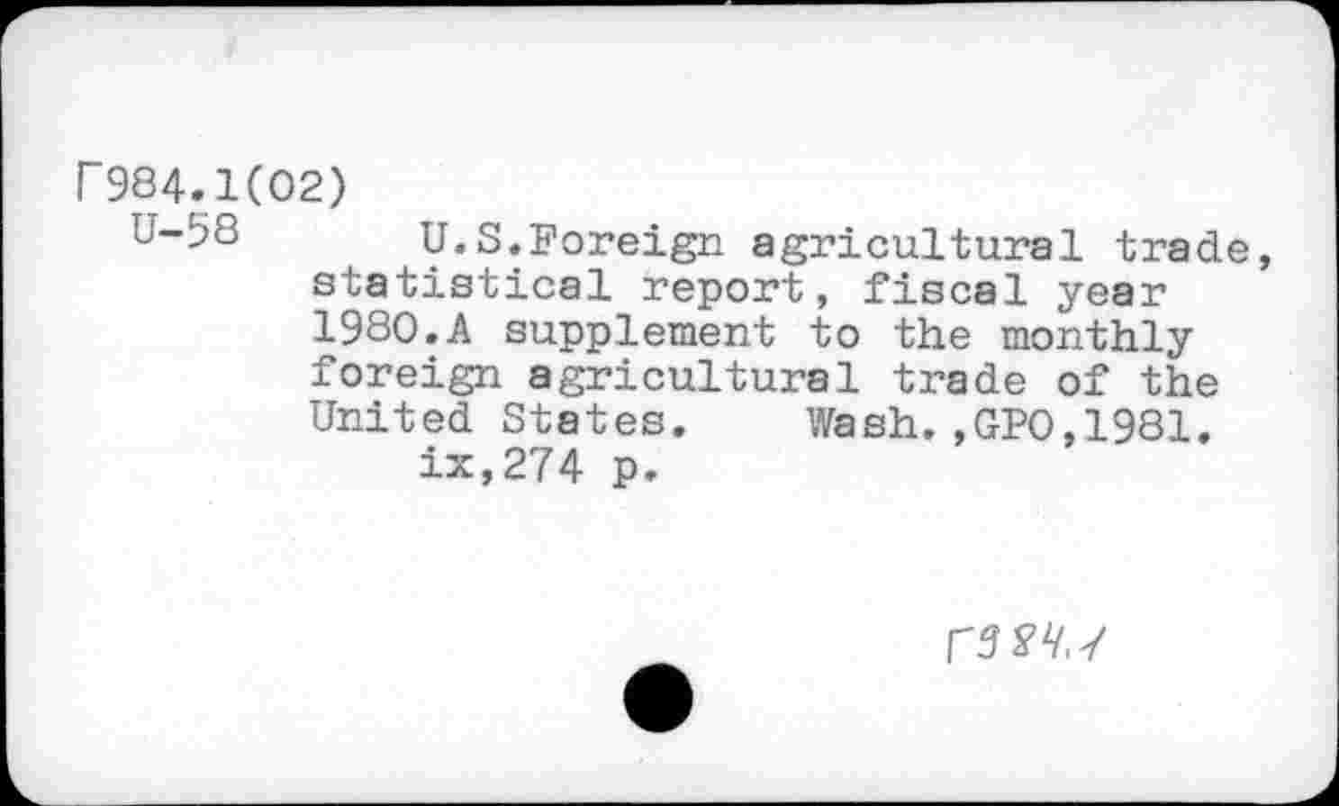 ﻿r984.1(02)
U-58 U.S.Foreign agricultural trade, statistical report, fiscal year 1980.A supplement to the monthly foreign agricultural trade of the United States. Wash.,GPO,1981.
ix,274 p.
